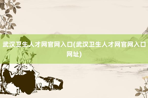 武汉卫生人才网官网入口(武汉卫生人才网官网入口网址)