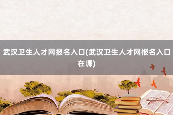 武汉卫生人才网报名入口(武汉卫生人才网报名入口在哪)