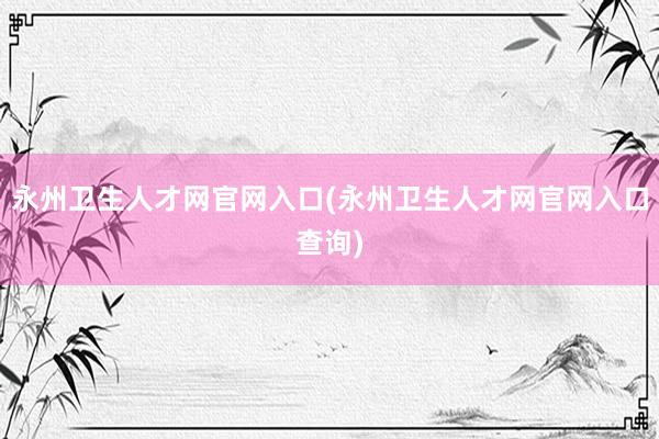 永州卫生人才网官网入口(永州卫生人才网官网入口查询)