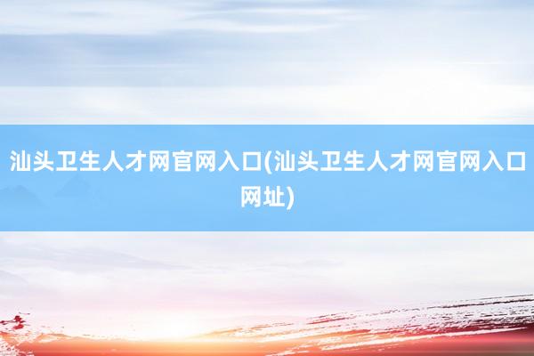 汕头卫生人才网官网入口(汕头卫生人才网官网入口网址)