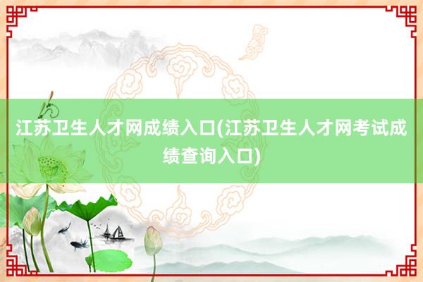 江苏卫生人才网成绩入口(江苏卫生人才网考试成绩查询入口)