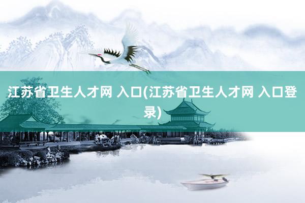 江苏省卫生人才网 入口(江苏省卫生人才网 入口登录)