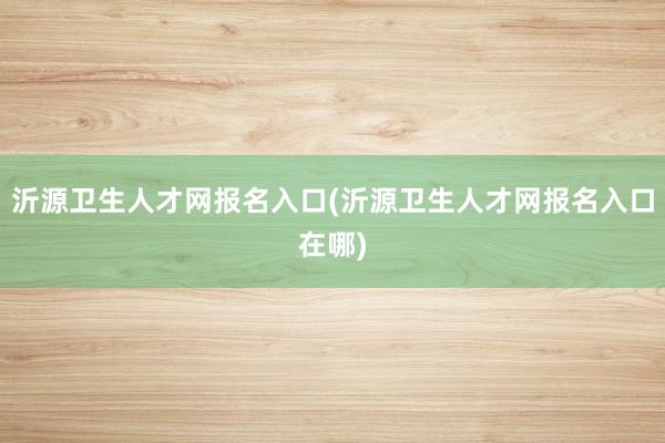 沂源卫生人才网报名入口(沂源卫生人才网报名入口在哪)