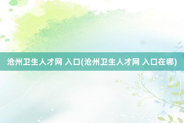 沧州卫生人才网 入口(沧州卫生人才网 入口在哪)