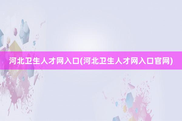 河北卫生人才网入口(河北卫生人才网入口官网)