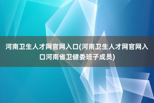 河南卫生人才网官网入口(河南卫生人才网官网入口河南省卫健委班子成员)