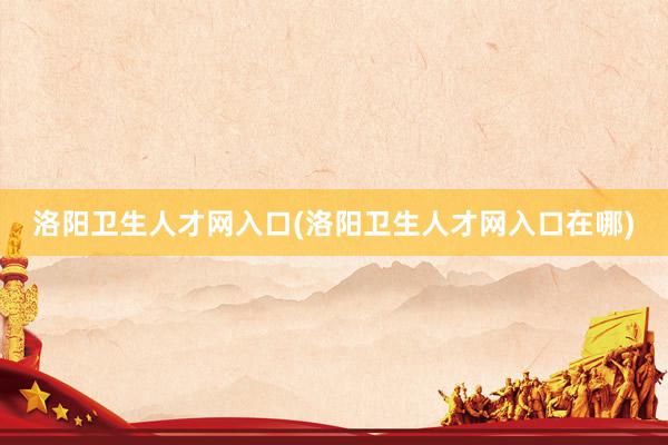 洛阳卫生人才网入口(洛阳卫生人才网入口在哪)