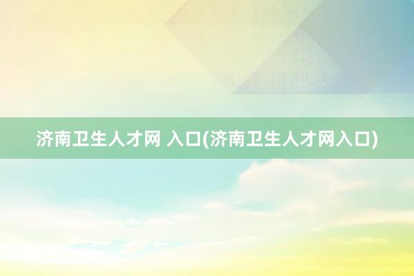 济南卫生人才网 入口(济南卫生人才网入口)
