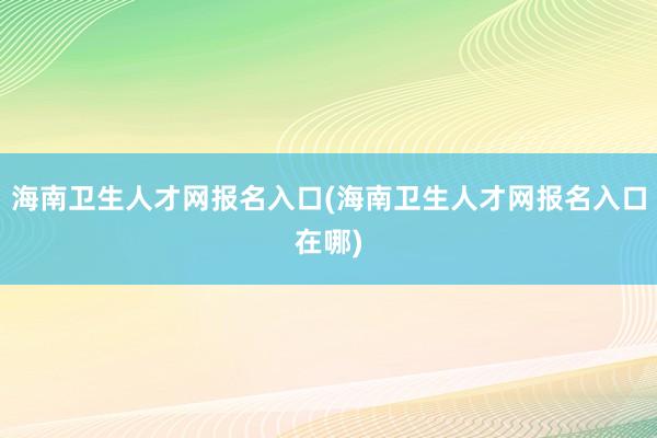 海南卫生人才网报名入口(海南卫生人才网报名入口在哪)