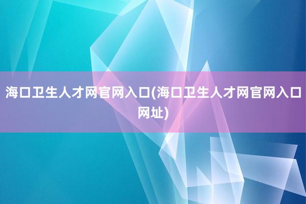 海口卫生人才网官网入口(海口卫生人才网官网入口网址)