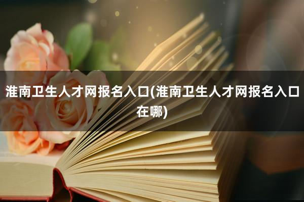 淮南卫生人才网报名入口(淮南卫生人才网报名入口在哪)