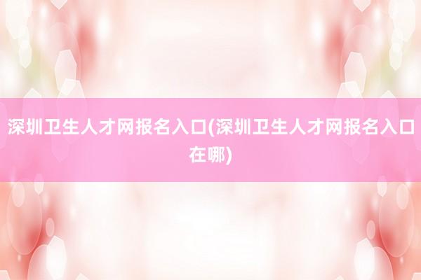 深圳卫生人才网报名入口(深圳卫生人才网报名入口在哪)