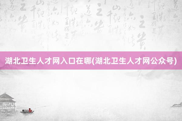 湖北卫生人才网入口在哪(湖北卫生人才网公众号)