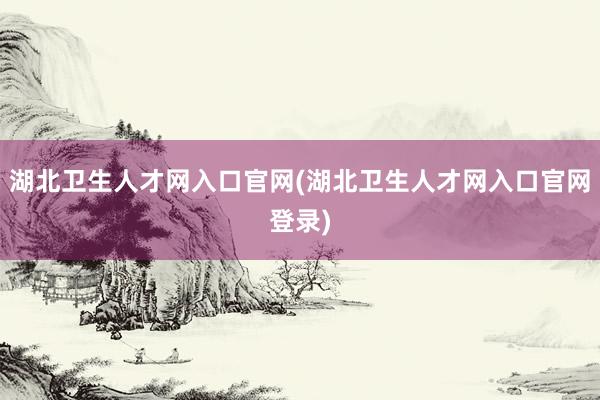 湖北卫生人才网入口官网(湖北卫生人才网入口官网登录)