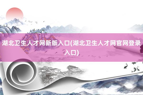 湖北卫生人才网新版入口(湖北卫生人才网官网登录入口)