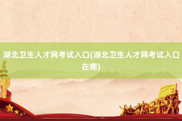 湖北卫生人才网考试入口(湖北卫生人才网考试入口在哪)