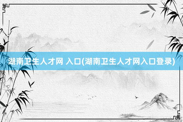 湖南卫生人才网 入口(湖南卫生人才网入口登录)