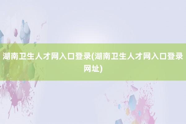 湖南卫生人才网入口登录(湖南卫生人才网入口登录网址)
