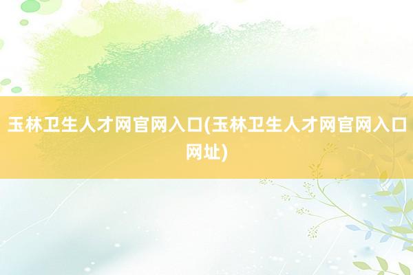 玉林卫生人才网官网入口(玉林卫生人才网官网入口网址)