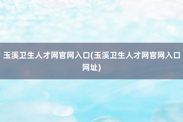 玉溪卫生人才网官网入口(玉溪卫生人才网官网入口网址)