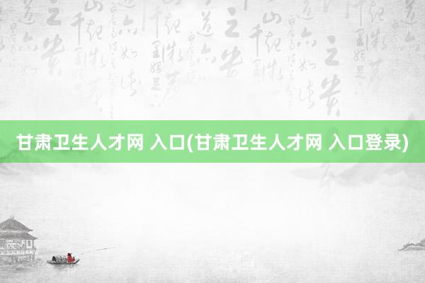 甘肃卫生人才网 入口(甘肃卫生人才网 入口登录)
