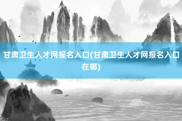 甘肃卫生人才网报名入口(甘肃卫生人才网报名入口在哪)