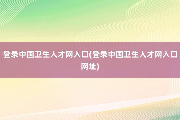 登录中国卫生人才网入口(登录中国卫生人才网入口网址)