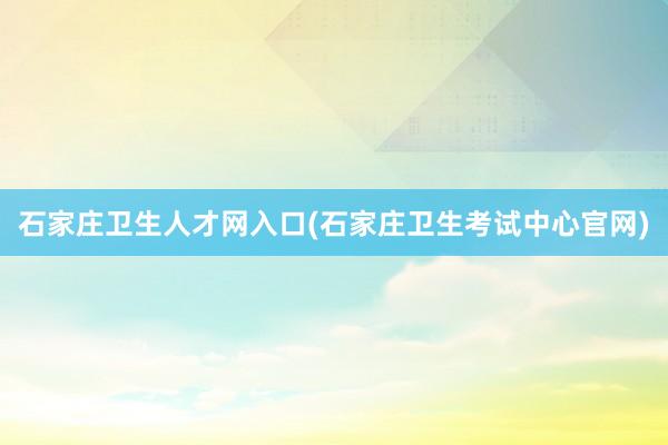 石家庄卫生人才网入口(石家庄卫生考试中心官网)