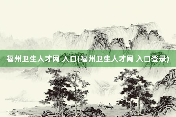 福州卫生人才网 入口(福州卫生人才网 入口登录)