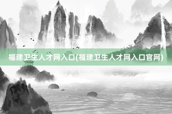 福建卫生人才网入口(福建卫生人才网入口官网)