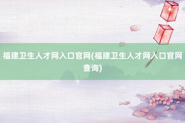 福建卫生人才网入口官网(福建卫生人才网入口官网查询)