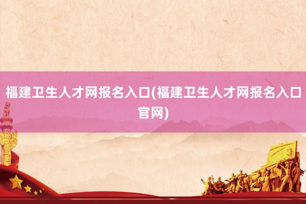 福建卫生人才网报名入口(福建卫生人才网报名入口官网)