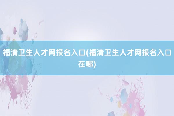 福清卫生人才网报名入口(福清卫生人才网报名入口在哪)