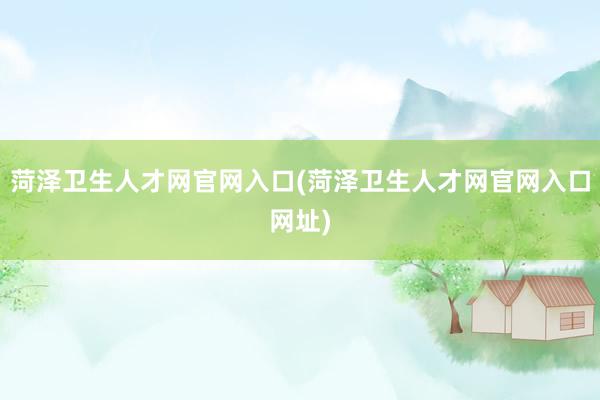 菏泽卫生人才网官网入口(菏泽卫生人才网官网入口网址)