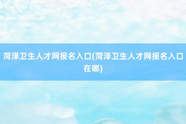 菏泽卫生人才网报名入口(菏泽卫生人才网报名入口在哪)