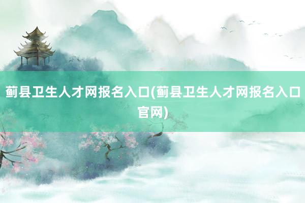 蓟县卫生人才网报名入口(蓟县卫生人才网报名入口官网)