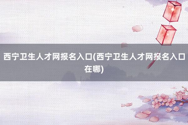 西宁卫生人才网报名入口(西宁卫生人才网报名入口在哪)