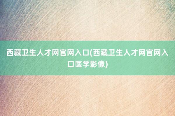 西藏卫生人才网官网入口(西藏卫生人才网官网入口医学影像)