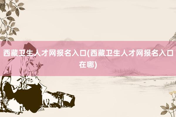 西藏卫生人才网报名入口(西藏卫生人才网报名入口在哪)