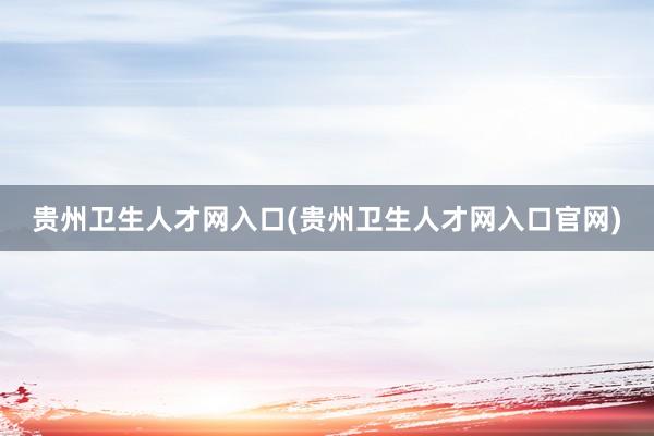 贵州卫生人才网入口(贵州卫生人才网入口官网)