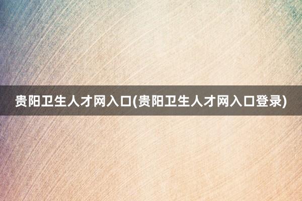 贵阳卫生人才网入口(贵阳卫生人才网入口登录)