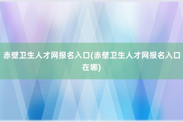 赤壁卫生人才网报名入口(赤壁卫生人才网报名入口在哪)