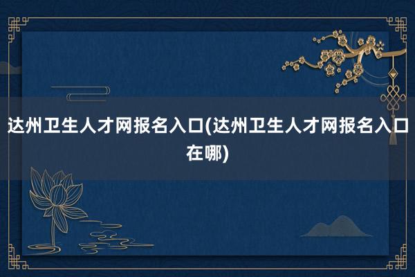 达州卫生人才网报名入口(达州卫生人才网报名入口在哪)