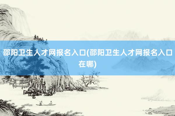 邵阳卫生人才网报名入口(邵阳卫生人才网报名入口在哪)