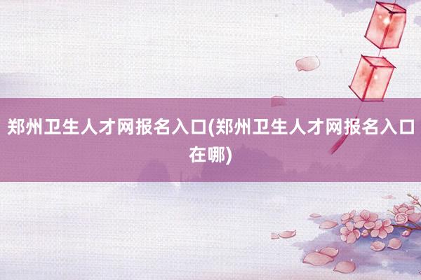 郑州卫生人才网报名入口(郑州卫生人才网报名入口在哪)