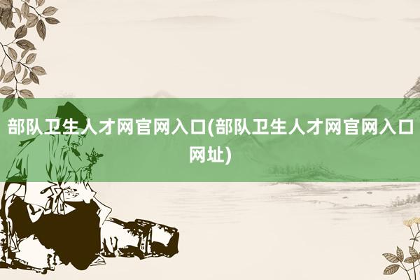 部队卫生人才网官网入口(部队卫生人才网官网入口网址)