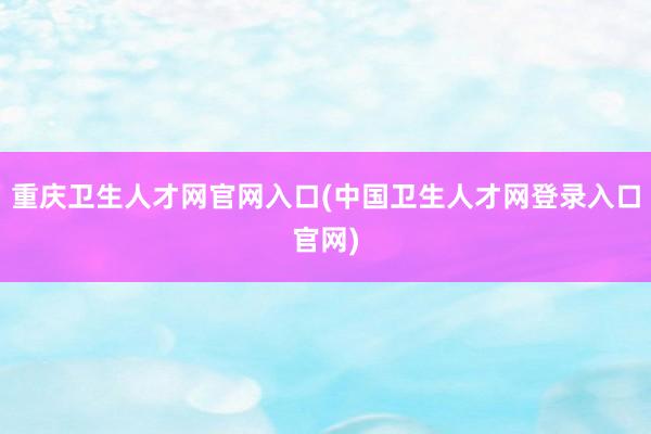 重庆卫生人才网官网入口(中国卫生人才网登录入口官网)