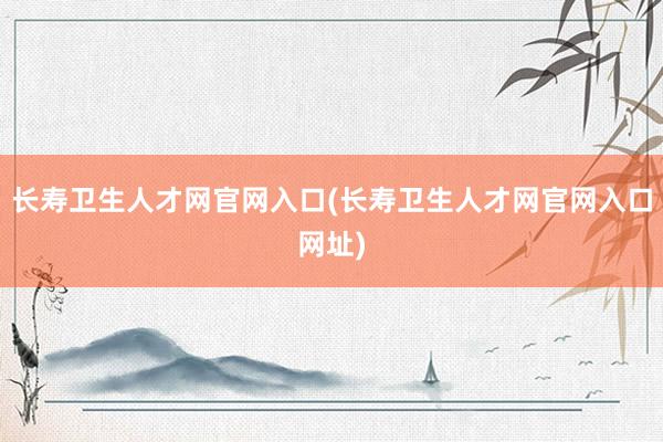长寿卫生人才网官网入口(长寿卫生人才网官网入口网址)