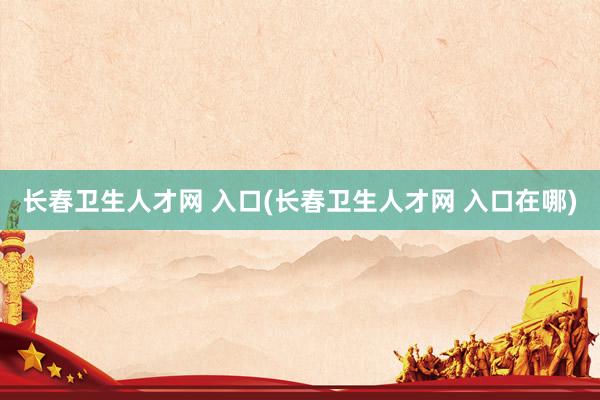 长春卫生人才网 入口(长春卫生人才网 入口在哪)