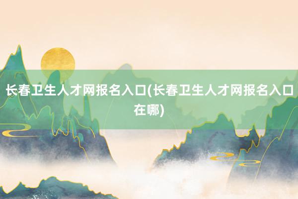 长春卫生人才网报名入口(长春卫生人才网报名入口在哪)